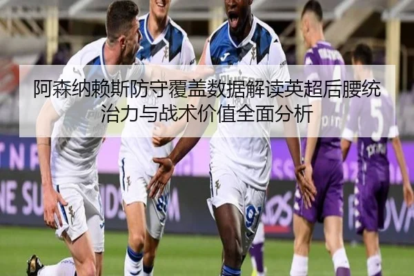 阿森纳赖斯防守覆盖数据解读英超后腰统治力与战术价值全面分析