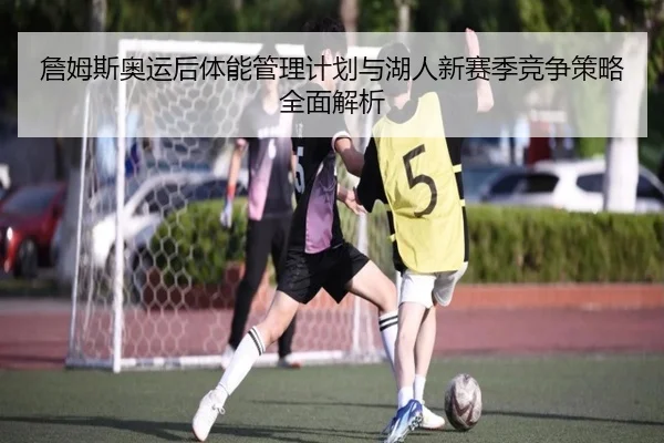 詹姆斯奥运后体能管理计划与湖人新赛季竞争策略全面解析