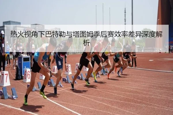 热火视角下巴特勒与塔图姆季后赛效率差异深度解析