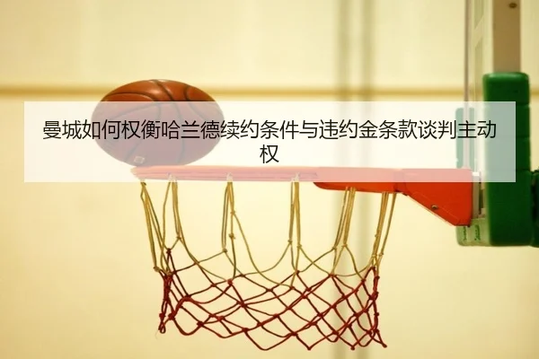 曼城如何权衡哈兰德续约条件与违约金条款谈判主动权