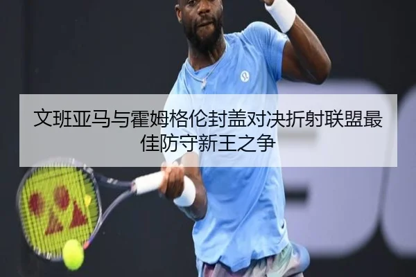 文班亚马与霍姆格伦封盖对决折射联盟最佳防守新王之争